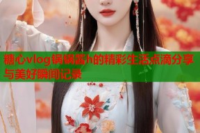 糖心vlog锅锅酱h的精彩生活点滴分享与美好瞬间记录