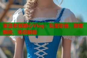 重温老版糖心Vlog：私密影音，甜蜜瞬间，等你解锁