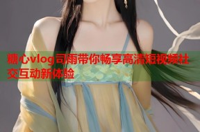 糖心vlog司雨带你畅享高清短视频社交互动新体验