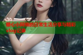 糖心小阿俏的日常生活分享与精彩vlog记录
