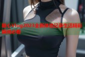 糖心Vlog2023全新体验记录生活精彩瞬间必看