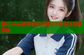 糖心vlog教你轻松白嫖VIP会员全攻略揭秘