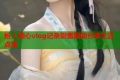 粉人糖心vlog记录甜蜜瞬间分享生活点滴