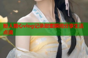 粉人糖心vlog记录甜蜜瞬间分享生活点滴