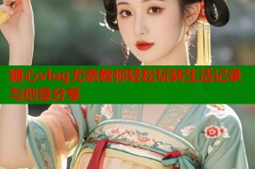 糖心vlog尤奈教你轻松玩转生活记录与创意分享