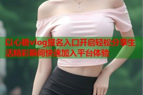 以心糖vlog报名入口开启轻松分享生活精彩瞬间快速加入平台体验