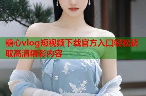 糖心vlog短视频下载官方入口轻松获取高清精彩内容