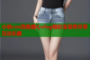 小晗cos西施糖心vlog精彩变装秀尽享互动乐趣
