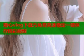 糖心vlog下载汅免费高速稳定一键保存精彩视频