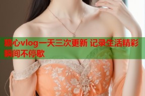 糖心vlog一天三次更新 记录生活精彩瞬间不停歇