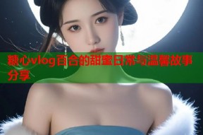 糖心vlog百合的甜蜜日常与温馨故事分享