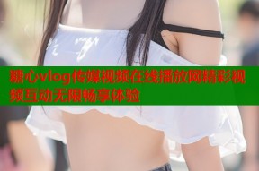 糖心vlog传媒视频在线播放网精彩视频互动无限畅享体验