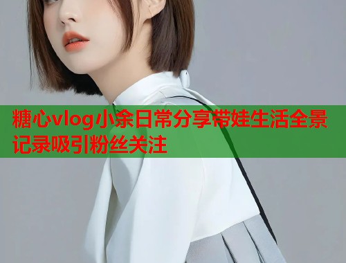 糖心vlog小余日常分享带娃生活全景记录吸引粉丝关注  第1张
