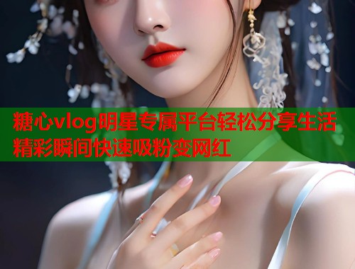 糖心vlog明星专属平台轻松分享生活精彩瞬间快速吸粉变网红  第1张