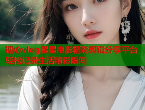 糖心vlog星星电影精彩剪辑分享平台轻松记录生活精彩瞬间  第1张