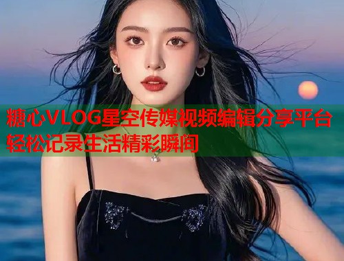 糖心VLOG星空传媒视频编辑分享平台轻松记录生活精彩瞬间  第2张