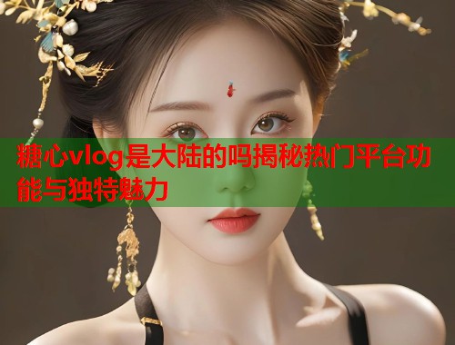 糖心vlog是大陆的吗揭秘热门平台功能与独特魅力  第1张