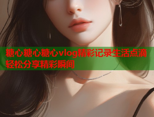 糖心糖心糖心vlog精彩记录生活点滴轻松分享精彩瞬间  第1张