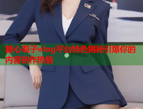 糖心莉子vlog平台特色揭秘引爆你的内容创作热情  第1张