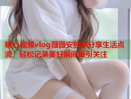 糖心视频vlog薇薇安独家分享生活点滴，轻松记录美好瞬间吸引关注  第1张