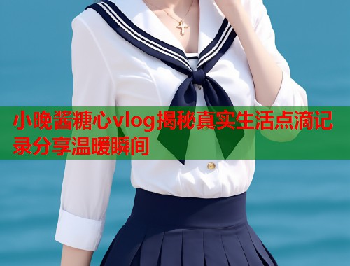 小晚酱糖心vlog揭秘真实生活点滴记录分享温暖瞬间  第1张