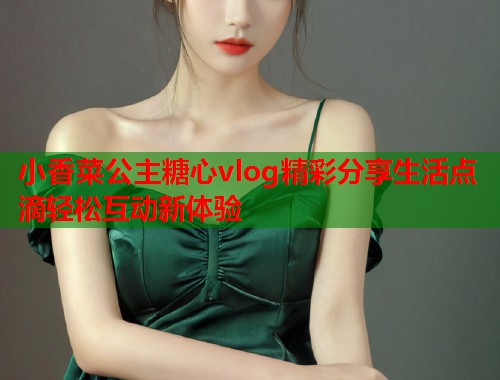 小香菜公主糖心vlog精彩分享生活点滴轻松互动新体验  第1张