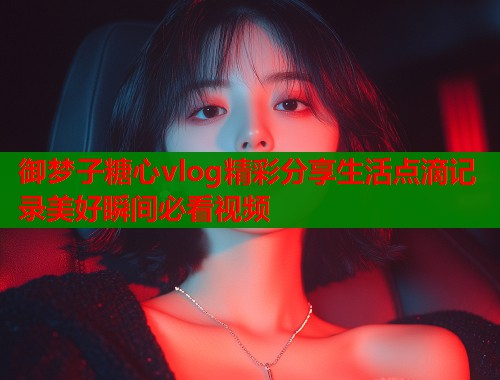 御梦子糖心vlog精彩分享生活点滴记录美好瞬间必看视频  第1张
