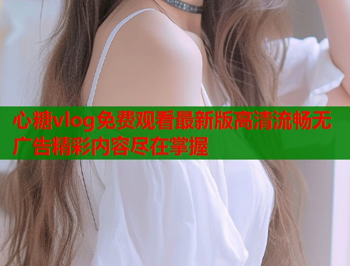 心糖vlog免费观看最新版高清流畅无广告精彩内容尽在掌握  第1张