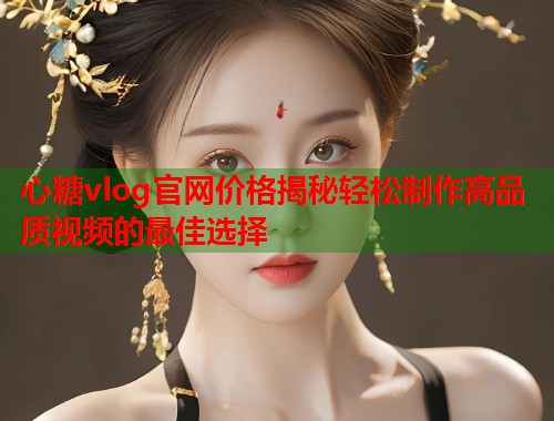 心糖vlog官网价格揭秘轻松制作高品质视频的最佳选择  第1张