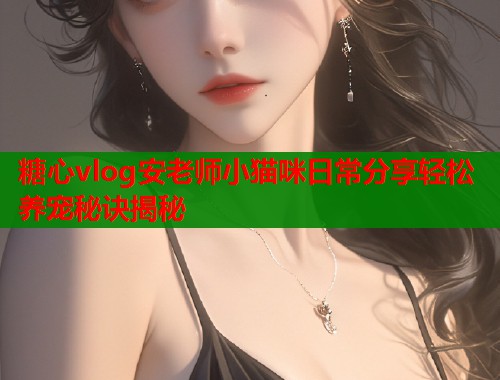 糖心vlog安老师小猫咪日常分享轻松养宠秘诀揭秘  第1张