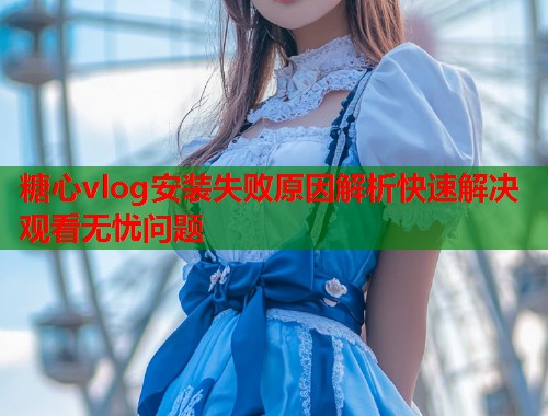 糖心vlog安装失败原因解析快速解决观看无忧问题  第1张
