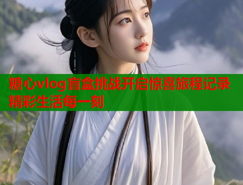 糖心vlog盲盒挑战开启惊喜旅程记录精彩生活每一刻  第1张