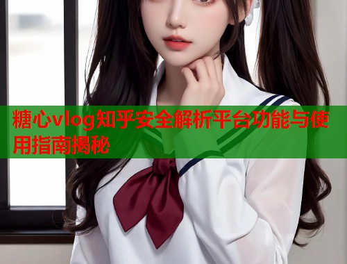 糖心vlog知乎安全解析平台功能与使用指南揭秘  第2张