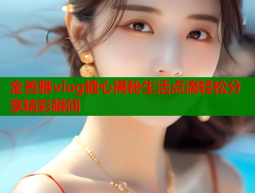 金善雅vlog糖心揭秘生活点滴轻松分享精彩瞬间  第1张