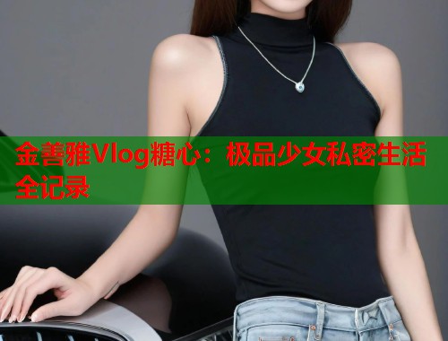 金善雅Vlog糖心：极品少女私密生活全记录  第1张