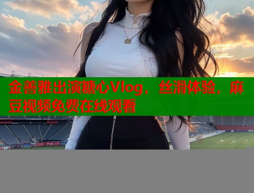 金善雅出演糖心Vlog，丝滑体验，麻豆视频免费在线观看  第2张