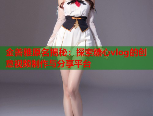 金善雅原名揭秘：探索糖心vlog的创意视频制作与分享平台  第2张
