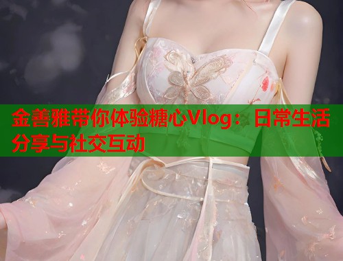 金善雅带你体验糖心Vlog：日常生活分享与社交互动  第1张