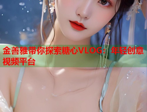金善雅带你探索糖心VLOG：年轻创意视频平台  第1张