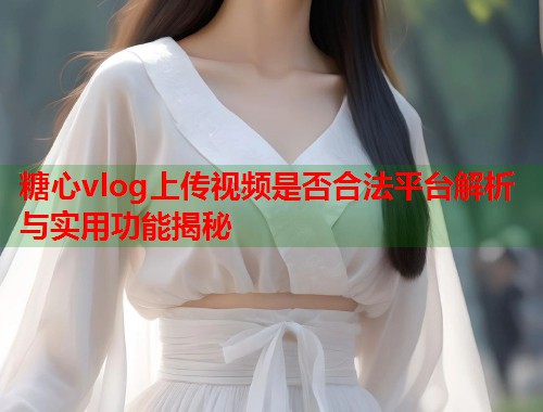 糖心vlog上传视频是否合法平台解析与实用功能揭秘  第1张