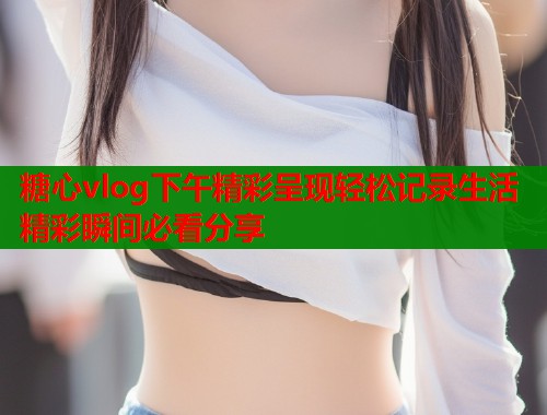 糖心vlog下午精彩呈现轻松记录生活精彩瞬间必看分享  第1张