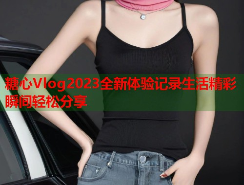糖心Vlog2023全新体验记录生活精彩瞬间轻松分享  第1张