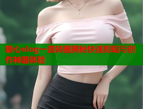 糖心vlog一直转圈揭秘快速剪辑与创作神器体验  第1张