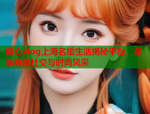 糖心vlog上海名媛生活揭秘平台，尽享高端社交与时尚风采  第1张
