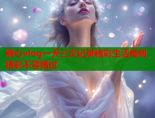 糖心vlog一天三次记录精彩生活每刻精彩不容错过  第1张
