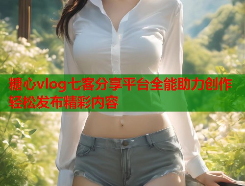 糖心vlog七客分享平台全能助力创作轻松发布精彩内容  第1张