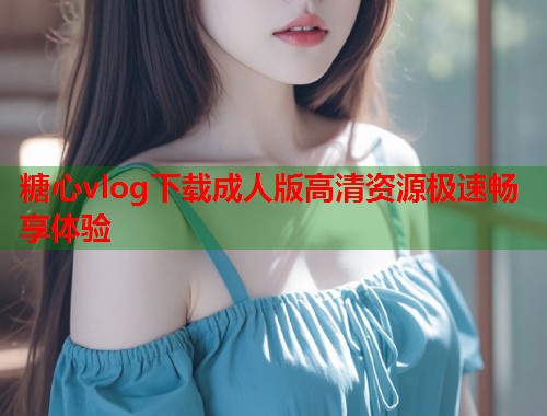糖心vlog下载成人版高清资源极速畅享体验  第1张