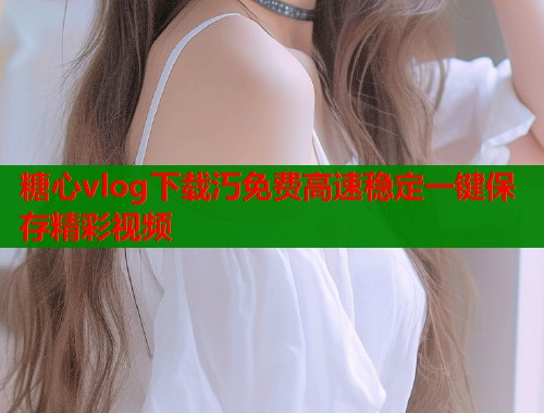 糖心vlog下载汅免费高速稳定一键保存精彩视频  第1张