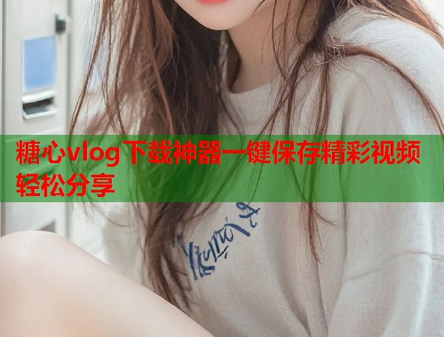 糖心vlog下载神器一键保存精彩视频轻松分享  第2张