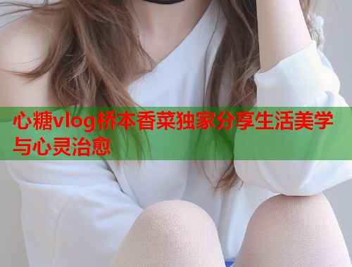 心糖vlog桥本香菜独家分享生活美学与心灵治愈  第1张